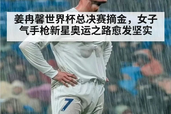 姜冉馨世界杯总决赛摘金，女子气手枪新星奥运之路愈发坚实