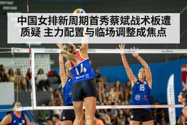 中国女排新周期首秀蔡斌战术板遭质疑 主力配置与临场调整成焦点