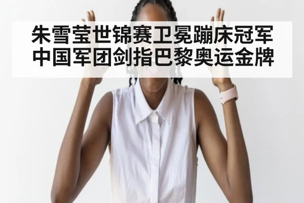 朱雪莹世锦赛卫冕蹦床冠军中国军团剑指巴黎奥运金牌